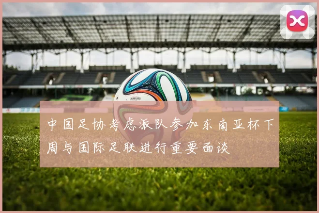 中国足协考虑派队参加东南亚杯下周与国际足联进行重要面谈