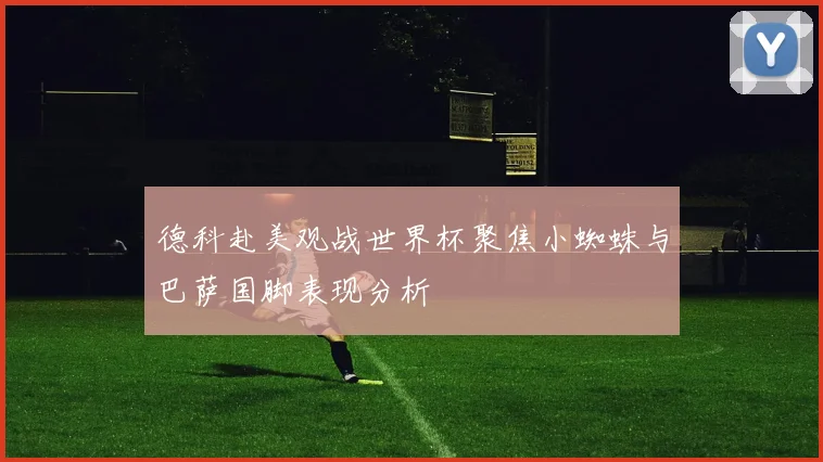 德科赴美观战世界杯聚焦小蜘蛛与巴萨国脚表现分析