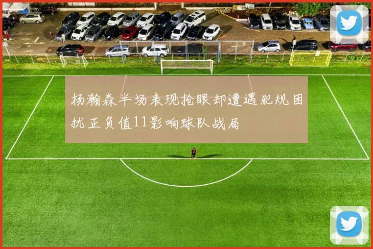 杨瀚森半场表现抢眼却遭遇犯规困扰正负值11影响球队战局
