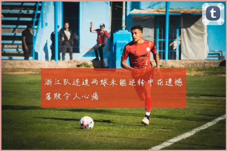 浙江队连追两球未能逆转申花遗憾落败令人心痛