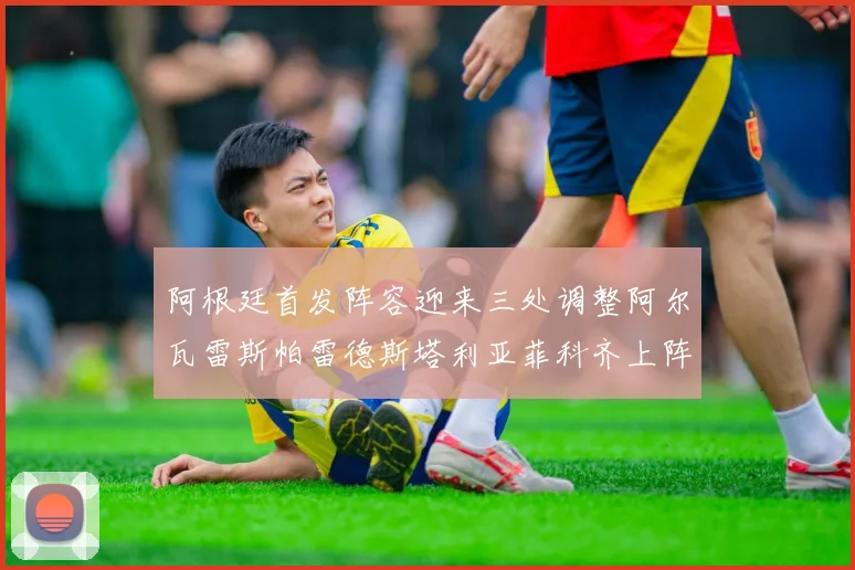 阿根廷首发阵容迎来三处调整阿尔瓦雷斯帕雷德斯塔利亚菲科齐上阵