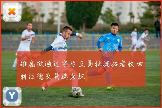 雄鹿欲通过字母交易拉拢拓者收回利拉德交易选秀权