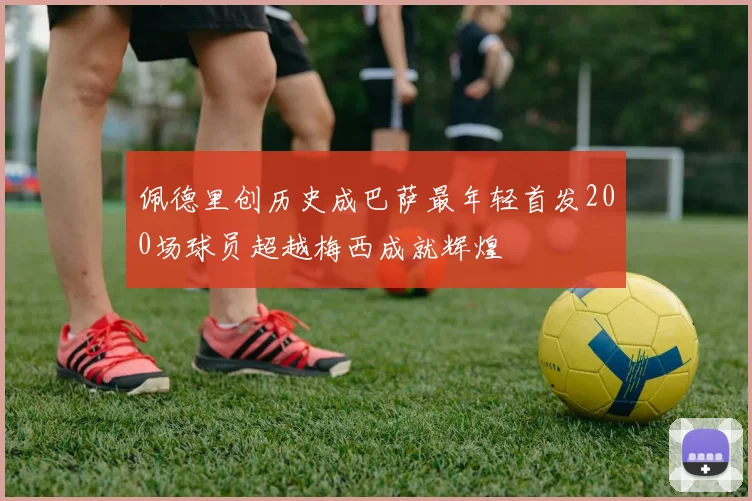佩德里创历史成巴萨最年轻首发200场球员超越梅西成就辉煌