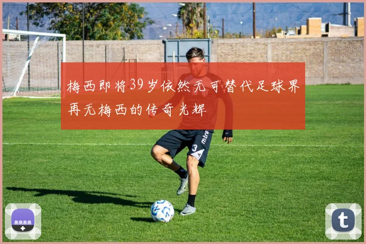 梅西即将39岁依然无可替代足球界再无梅西的传奇光辉