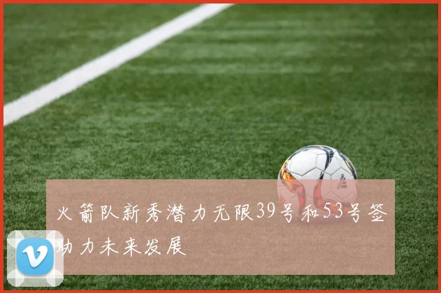 火箭队新秀潜力无限39号和53号签助力未来发展