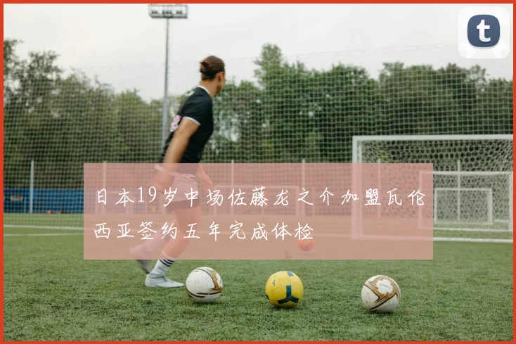 日本19岁中场佐藤龙之介加盟瓦伦西亚签约五年完成体检