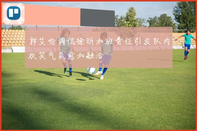 郭艾伦调侃徐昕加班责任引发队内欢笑气氛愈加融洽