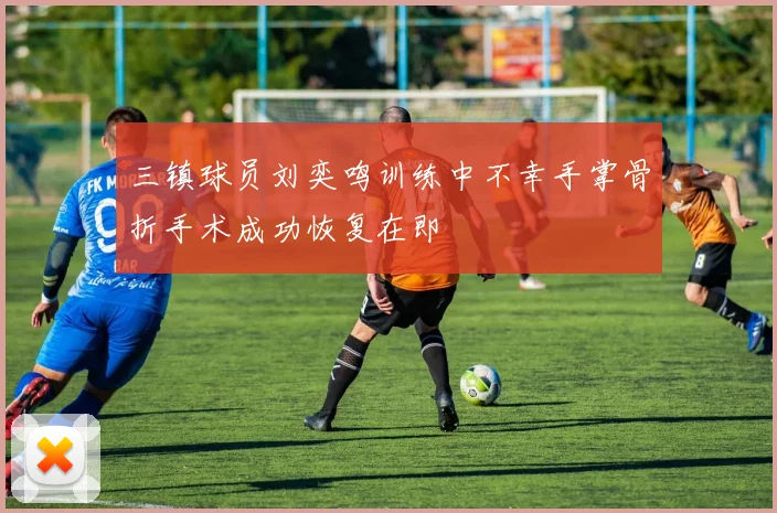 三镇球员刘奕鸣训练中不幸手掌骨折手术成功恢复在即