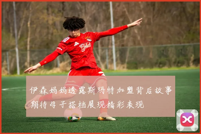 伊森妈妈透露斯玛特加盟背后故事期待母子搭档展现精彩表现