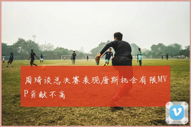 周琦谈总决赛表现唐斯机会有限MVP贡献不高